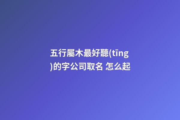 五行屬木最好聽(tīng)的字公司取名 怎么起-第1張-公司起名-玄機(jī)派